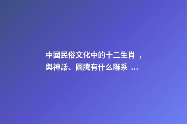 中國民俗文化中的十二生肖，與神話、圖騰有什么聯系？-第1張-觀點-玄機派